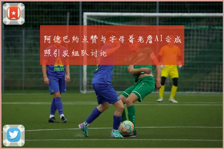 阿德巴约点赞与字母哥老詹AI合成照引发组队讨论