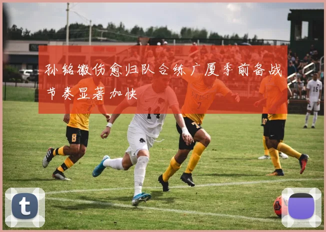 孙铭徽伤愈归队合练广厦季前备战节奏显著加快