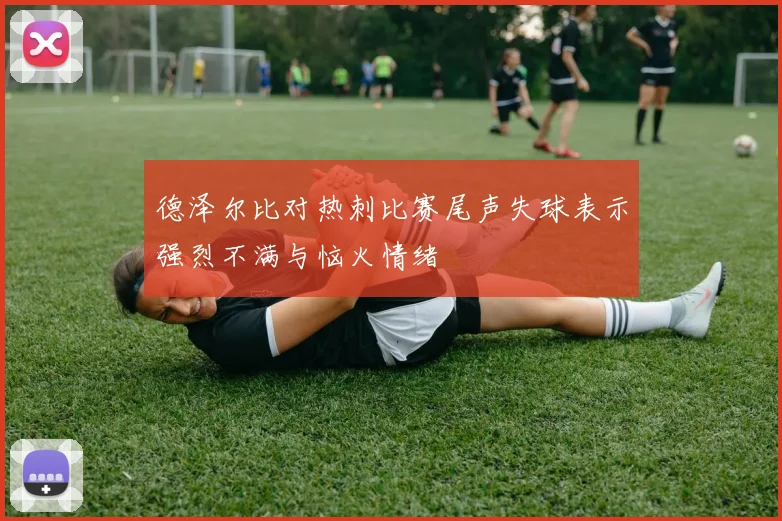 德泽尔比对热刺比赛尾声失球表示强烈不满与恼火情绪
