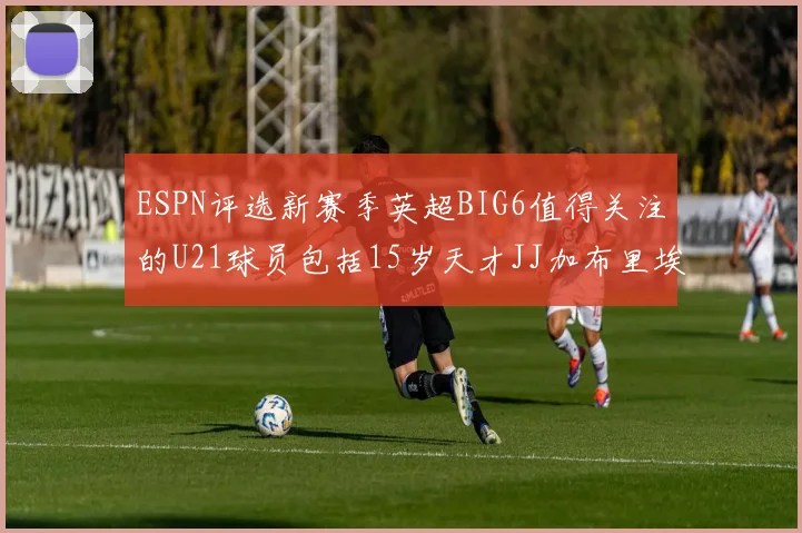 ESPN评选新赛季英超BIG6值得关注的U21球员包括15岁天才JJ加布里埃尔