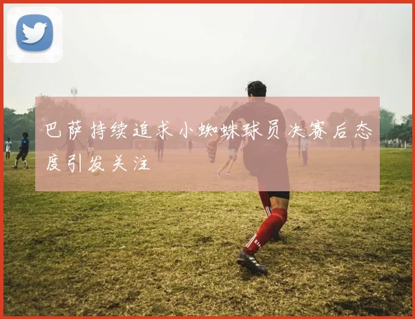 巴萨持续追求小蜘蛛球员决赛后态度引发关注