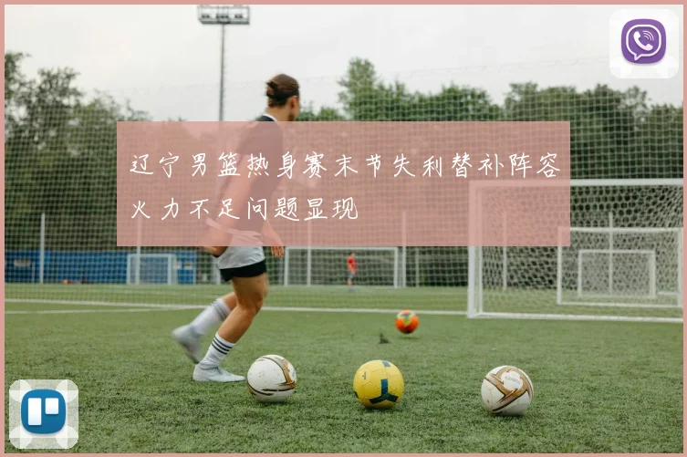 辽宁男篮热身赛末节失利替补阵容火力不足问题显现