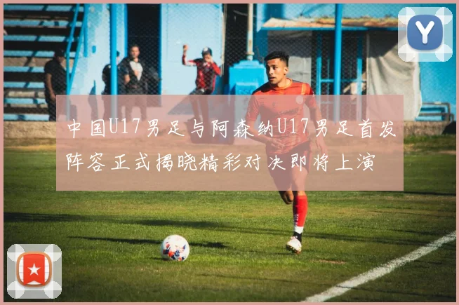 中国U17男足与阿森纳U17男足首发阵容正式揭晓精彩对决即将上演