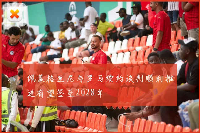 佩莱格里尼与罗马续约谈判顺利推进有望签至2028年